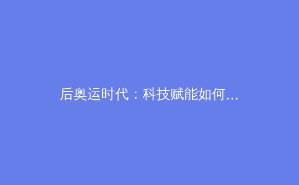 后奥运时代：科技赋能如何重塑中国竞技体育的训练与竞赛格局