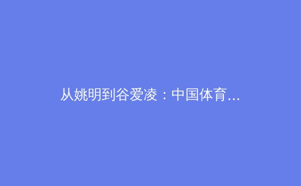 从姚明到谷爱凌：中国体育明星全球影响力变迁与未来展望 - 2