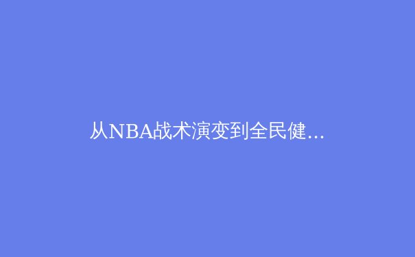 从NBA战术演变到全民健身热潮：体育如何塑造我们的时代精神 - 4